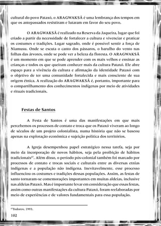102
cultural do povo Pataxó, o ARAGWAKSÃ é uma lembrança dos tempos em
que os antepassados resistiram e lutaram em favor do seu povo.
O ARAGWAKSÃ é realizado na Reserva da Jaqueira, lugar que foi
criado a partir da necessidade de fortalecer a cultura e vivenciar e praticar
os costumes e tradições. Lugar sagrado, onde é possível sentir a força de
Niamusu. Onde se escuta o canto dos pássaros, o barulho do vento nas
folhas das árvores, onde se pode ver a beleza da floresta. O ARAGWAKSÃ
é um momento em que se pode aprender com os mais velhos e ensinar as
crianças e todos os que queiram conhecer mais da cultura Pataxó. Ele abre
espaço para a vivência da cultura e afirmação da identidade Pataxó com
o objetivo de ter uma comunidade fortalecida e mais consciente de sua
origem étnica. A realização do ARAGWAKSÃ é, portanto, importante para
o compartilhamento dos conhecimentos indígenas por meio de atividades
e rituais tradicionais.
Festas de Santos
A Festa de Santos é uma das manifestações em que mais
percebemos os processos de contato e troca que os Pataxó viveram ao longo
de séculos de um projeto colonialista, numa história que não se baseou
apenas na exploração econômica e sujeição política dos territórios.
A Igreja desempenhou papel estratégico nessa tarefa, seja por
meio da incorporação de novos hábitos, seja pela proibição de hábitos
tradicionais47
. Além disso, o período pós-colonial também foi marcado por
processos de contato e trocas sociais e culturais entre as diversas etnias
indígenas e a população não indígena. Inevitavelmente, esse processo
influenciou os costumes e tradições dessas populações. Assim, as festas de
santo tornaram-se comemorações importantes em muitas aldeias, inclusive
nas aldeias Pataxó. Mas é importante levar em consideração que essas festas,
assim como outras manifestações da cultura Pataxó, foram reelaboradas por
meio de experiências e de valores fundamentais para essa população.
47
Todorov, 1993.
 