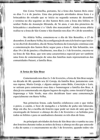 103
Em Coroa Vermelha, portanto, há a festa dos Santos Reis entre
os dias 5 e 6 de janeiro. Uma das principais atividades dessa festa é a
brincadeira do reisado que se inicia na segunda semana de dezembro
e termina no dia seguinte ao dos Santos Reis com a festa dos foliões. O
senhor Pedro da Assunção Miranda, de 56 anos, é um dos pioneiros da
brincadeira e atualmente é o “chefe dos mascarados”. Ainda nessa aldeia
realiza-se a festa de São Cosme e São Damião nos dias 19 e 20 de setembro.
Na Aldeia Velha, comemora-se o dia de São Benedito, o 27 de
dezembro. E em Barra Velha, há a configuração de um ciclo festivo que inicia-
se no dia 8 de dezembro, dia de Nossa Senhora da Conceição; continua com
a comemoração dos Santos Reis; segue para a festa de São Sebastião, nos
dias 19 e 20 de janeiro; e finalmente, nos dias 2 e 3 de fevereiro, encerra-se
na festa de São Braz, que tem uma característica especial por ser também
uma festa de comemoração de uma das famílias mais representativas das
comunidades Pataxó, a família Braz.
A festa de São Braz
Comemorada nos dias 2 e 3 de fevereiro, a festa de São Braz surgiu
na década de 80, quando seu Zé Coruja, da família Braz, juntamente com
sua esposa, Maria Coruja, e alguns amigos como Bidu, Conceição e Luís,
se uniram para comemorar essa data e homenagear a família dos Braz. A
data já era comemorada em alguns lugares da região, como Arraial d’Ajuda,
Itaporanga e Vale Verde, mas eles decidiram fazer uma comemoração
especialmente em Barra Velha.
Nas primeiras festas, cada família colaborava com o que tinha:
o porco, o cauim, o licor de mangaba e a farinha de puba não faltavam.
Hoje em dia, há a escolha do festeiro (que pode ser mais de um) que fica
encarregado de fornecer o almoço do dia 2 de fevereiro e as bebidas para
todos os foliões e para os sambadores durante os três dias de festa.
As principais atividades da festa de São Braz são: o samba na casa
dos festeiros durante todas as noites da festa; o almoço no dia que antecede
o dia do santo; e o encerramento no dia 3 de fevereiro, quando todos vão
 