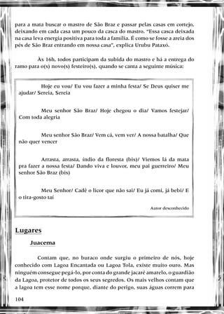 104
para a mata buscar o mastro de São Braz e passar pelas casas em cortejo,
deixando em cada casa um pouco da casca do mastro. “Essa casca deixada
na casa leva energia positiva para toda a família. É como se fosse a areia dos
pés de São Braz entrando em nossa casa”, explica Urubu Pataxó.
Às 16h, todos participam da subida do mastro e há a entrega do
ramo para o(s) novo(s) festeiro(s), quando se canta a seguinte música:
Lugares
Juacema
Contam que, no buraco onde surgiu o primeiro de nós, hoje
conhecido com Lagoa Encantada ou Lagoa Tola, existe muito ouro. Mas
ninguém consegue pegá-lo, por conta do grande jacaré amarelo, o guardião
da Lagoa, protetor de todos os seus segredos. Os mais velhos contam que
a lagoa tem esse nome porque, diante do perigo, suas águas correm para
Hoje eu vou/ Eu vou fazer a minha festa/ Se Deus quiser me
ajudar/ Sereia, Sereia
Meu senhor São Braz/ Hoje chegou o dia/ Vamos festejar/
Com toda alegria
Meu senhor São Braz/ Vem cá, vem ver/ A nossa batalha/ Que
não quer vencer
Arrasta, arrasta, índio da floresta (bis)/ Viemos lá da mata
pra fazer a nossa festa/ Dando viva e louvor, meu pai guerreiro/ Meu
senhor São Braz (bis)
Meu Senhor/ Cadê o licor que não sai/ Eu já comi, já bebi/ E
o tira-gosto taí
Autor desconhecido
 