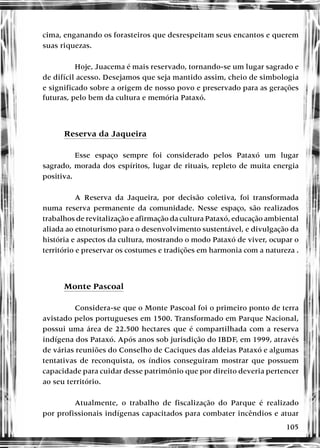 105
cima, enganando os forasteiros que desrespeitam seus encantos e querem
suas riquezas.
Hoje, Juacema é mais reservado, tornando-se um lugar sagrado e
de difícil acesso. Desejamos que seja mantido assim, cheio de simbologia
e significado sobre a origem de nosso povo e preservado para as gerações
futuras, pelo bem da cultura e memória Pataxó.
Reserva da Jaqueira
Esse espaço sempre foi considerado pelos Pataxó um lugar
sagrado, morada dos espíritos, lugar de rituais, repleto de muita energia
positiva.
A Reserva da Jaqueira, por decisão coletiva, foi transformada
numa reserva permanente da comunidade. Nesse espaço, são realizados
trabalhos de revitalização e afirmação da cultura Pataxó, educação ambiental
aliada ao etnoturismo para o desenvolvimento sustentável, e divulgação da
história e aspectos da cultura, mostrando o modo Pataxó de viver, ocupar o
território e preservar os costumes e tradições em harmonia com a natureza .
Monte Pascoal
Considera-se que o Monte Pascoal foi o primeiro ponto de terra
avistado pelos portugueses em 1500. Transformado em Parque Nacional,
possui uma área de 22.500 hectares que é compartilhada com a reserva
indígena dos Pataxó. Após anos sob jurisdição do IBDF, em 1999, através
de várias reuniões do Conselho de Caciques das aldeias Pataxó e algumas
tentativas de reconquista, os índios conseguiram mostrar que possuem
capacidade para cuidar desse patrimônio que por direito deveria pertencer
ao seu território.
Atualmente, o trabalho de fiscalização do Parque é realizado
por profissionais indígenas capacitados para combater incêndios e atuar
 