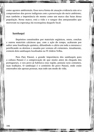 106
como agentes ambientais. Essa nova forma de atuação evidencia não só o
compromisso dos povos indígenas com a preservação do meio ambiente,
mas também a importância do monte como um marco das lutas dessa
população. Nesse marco, está a vida e o sangue dos antepassados que
morreram na esperança da reconquista daquele local.
Sambaqui
Depósitos constituídos por materiais orgânicos, ossos, conchas
e outros materiais calcáreos que, com a ação do tempo, acabaram por
sofrer uma fossilização química, difundindo o cálcio em toda a estrutura e
petrificando os detritos e ossadas por ventura ali existentes. Atualmente,
existem dois sambaquis localizados na TI Aldeia Velha.
Para Paty Pataxó, a grande importância dos sambaquis para
a cultura Pataxó é a comprovação de que muito antes da chegada dos
portugueses, o seu povo já habitava essa região, possuía seus costumes,
suas tradições. O sambaqui é o cemitério do povo Pataxó, onde estão
enterrados não apenas pessoas, mas todo um modo de vida.
 