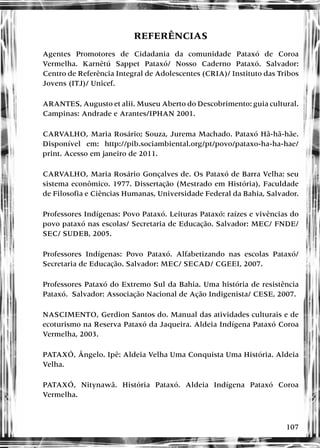 107
REFERÊNCIAS
Agentes Promotores de Cidadania da comunidade Pataxó de Coroa
Vermelha. Karnêtú Sappet Pataxó/ Nosso Caderno Pataxó. Salvador:
Centro de Referência Integral de Adolescentes (CRIA)/ Instituto das Tribos
Jovens (ITJ)/ Unicef.
ARANTES, Augusto et alii. Museu Aberto do Descobrimento: guia cultural.
Campinas: Andrade e Arantes/IPHAN 2001.
CARVALHO, Maria Rosário; Souza, Jurema Machado. Pataxó Hã-hã-hãe.
Disponível em: http://pib.sociambiental.org/pt/povo/pataxo-ha-ha-hae/
print. Acesso em janeiro de 2011.
CARVALHO, Maria Rosário Gonçalves de. Os Pataxó de Barra Velha: seu
sistema econômico. 1977. Dissertação (Mestrado em História), Faculdade
de Filosofia e Ciências Humanas, Universidade Federal da Bahia, Salvador.
Professores Indígenas: Povo Pataxó. Leituras Pataxó: raízes e vivências do
povo pataxó nas escolas/ Secretaria de Educação. Salvador: MEC/ FNDE/
SEC/ SUDEB, 2005.
Professores Indígenas: Povo Pataxó. Alfabetizando nas escolas Pataxó/
Secretaria de Educação. Salvador: MEC/ SECAD/ CGEEI, 2007.
Professores Pataxó do Extremo Sul da Bahia. Uma história de resistência
Pataxó. Salvador: Associação Nacional de Ação Indigenista/ CESE, 2007.
NASCIMENTO, Gerdion Santos do. Manual das atividades culturais e de
ecoturismo na Reserva Pataxó da Jaqueira. Aldeia Indígena Pataxó Coroa
Vermelha, 2003.
PATAXÓ, Ângelo. Ipê: Aldeia Velha Uma Conquista Uma História. Aldeia
Velha.
PATAXÓ, Nitynawã. História Pataxó. Aldeia Indígena Pataxó Coroa
Vermelha.
 