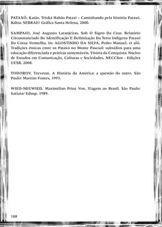 108
PATAXÓ, Katão. Trioká Hahão Pataxi – Caminhando pela história Pataxó.
Bahia: SEBRAE/ Gráfica Santa Helena, 2000.
SAMPAIO, José Augusto Laranjeiras. Sob O Signo Da Cruz. Relatório
Circunstanciado De Identificação E Delimitação Da Terra Indígena Pataxó
Da Coroa Vermelha. In: AGOSTINHO DA SILVA, Pedro Manuel, et alii.
Tradições étnicas entre os Pataxó no Monte Pascoal: subsídios para uma
educação diferenciada e práticas sustentáveis. Vitória da Conquista: Núcleo
de Estudos em Comunicação, Culturas e Sociedades. NECCSos - Edições
UESB, 2008.
TODOROV, Tzevetan. A História da América: a questão do outro. São
Paulo: Martins Fontes, 1993.
WIED-NEUWIED, Maximilian Prinz Von. Viagem ao Brasil. São Paulo:
Itatiaia/ Edusp, 1989.
 