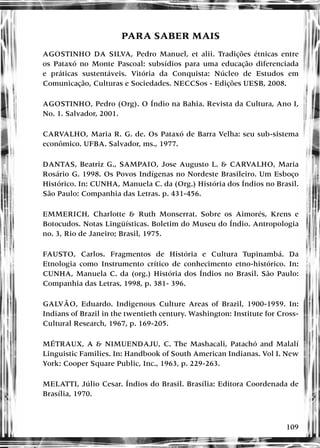 109
PARA SABER MAIS
AGOSTINHO DA SILVA, Pedro Manuel, et alii. Tradições étnicas entre
os Pataxó no Monte Pascoal: subsídios para uma educação diferenciada
e práticas sustentáveis. Vitória da Conquista: Núcleo de Estudos em
Comunicação, Culturas e Sociedades. NECCSos - Edições UESB, 2008.
AGOSTINHO, Pedro (Org). O Índio na Bahia. Revista da Cultura, Ano I,
No. 1. Salvador, 2001.
CARVALHO, Maria R. G. de. Os Pataxó de Barra Velha: seu sub-sistema
econômico. UFBA. Salvador, ms., 1977.
DANTAS, Beatriz G., SAMPAIO, Jose Augusto L. & CARVALHO, Maria
Rosário G. 1998. Os Povos Indígenas no Nordeste Brasileiro. Um Esboço
Histórico. In: CUNHA, Manuela C. da (Org.) História dos Índios no Brasil.
São Paulo: Companhia das Letras. p. 431-456.
EMMERICH, Charlotte & Ruth Monserrat. Sobre os Aimorés, Krens e
Botocudos. Notas Lingüísticas. Boletim do Museu do Índio. Antropologia
no. 3, Rio de Janeiro; Brasil, 1975.
FAUSTO, Carlos. Fragmentos de História e Cultura Tupinambá. Da
Etnologia como Instrumento crítico de conhecimento etno-histórico. In:
CUNHA, Manuela C. da (org.) História dos Índios no Brasil. São Paulo:
Companhia das Letras, 1998, p. 381- 396.
GALVÃO, Eduardo. Indigenous Culture Areas of Brazil, 1900-1959. In:
Indians of Brazil in the twentieth century. Washington: Institute for Cross-
Cultural Research, 1967, p. 169-205.
MÉTRAUX, A & NIMUENDAJU, C. The Mashacali, Patachó and Malalí
Linguistic Families. In: Handbook of South American Indianas. Vol I. New
York: Cooper Square Public, Inc., 1963, p. 229-263.
MELATTI, Júlio Cesar. Índios do Brasil. Brasília: Editora Coordenada de
Brasília, 1970.
 