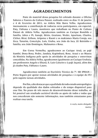 11
AGRADECIMENTOS
Parte do material dessa pesquisa foi coletado durante a Oficina
Saberes e Fazeres da Cultura Pataxó, realizada entre os dias 31 de janeiro
e 4 de fevereiro de 2011, na Aldeia Mãe Barra Velha. Agradecemos
imensamente a contribuição de todos/as os/as participantes, em especial,
Paty, Fabiana e Lauro, monitores que trabalham no Ponto de Cultura
Pataxó de Aldeia Velha. Agradecemos também ao Cacique Romildo e
família, Jabes e Pi, Itanajé, Hézio, Graziane, Weder, Apurinan, Charles,
Cleber, Biraí, Erilson, Aripotxe e Raoni e os makiames Maria Coruja, seu
Zeca, Tururim, Conceição, Luís, Urubu, seu João da Isca, Zé Baixinho e
família, seu João Domingos, Malasartes e Rosa.
Em Coroa Vermelha, agradecemos ao Cacique Aruã, ao pajé
Itambé, Dona Rosa, Pedro, Jandaia, Kapimbará, Rose, Arauí e ao Museu
da História Indígena pelo apoio às atividades de pesquisa e entrevistas
concedidas. Na Aldeia Velha, agradecemos igualmente ao Cacique Urubaia,
aos professores Angelo e Ehynã, S. Luís Caixeiro e à pajé Jaçanã, além dos
já citados Paty, Fabiana e Lauro.
Agradecemos também ao Escritório Técnico da 7ª. SR IPHAN –
Porto Seguro por apoiar nossas atividades de pesquisa e à equipe do ITJ
pelo suporte nessas atividades.
Porfim,cabedestacarqueaqualidadedetodoestudoantropológico
depende da qualidade dos dados coletados e do tempo disponível para
esse fim. No prazo de três meses de desenvolvimento desse trabalho, só
foi possível um resultado aceitável devido ao apoio de todos e todas que
nos concederam não somente informações, mas também entusiasmo para
realizar essa tarefa.
A vocês, muito obrigado!
Awêry!
 