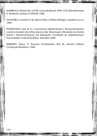110
NOBREGA, Manuel de. [1570]. Cartas do Brasil: 1549-1570. Belo Horizonte
& SaoPaulo: Itatiaia & EDUSP, 1988.
OLIVEIRA, Cornélio V. de. Barra Velha: o Último Refúgio. Londrina: [s.n.],
1985.
PETROVICH, Iane R. G.: Convivência Multicultural e Desenvolvimento:
a práxis encontro das tribos jovens (etj). Dissertação (Mestrado em Gestão
Social e Desenvolvimento em Educação). Faculdade de Administração,
Universidade Federal da Bahia, Salvador, 2009.
RIBEIRO, Darcy. O Processo Civilizatório. Rio de Janeiro: Editora
Civilização Brasileira, 1968.
 