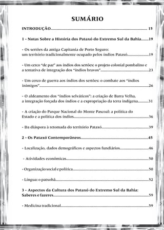 SUMÁRIO
INTRODUÇÃO.......................................................................................... 15
1 - Notas Sobre a História dos Pataxó do Extremo Sul da Bahia.......19
- Os sertões da antiga Capitania de Porto Seguro:
um território tradicionalmente ocupado pelos índios Pataxó....................19
- Um cerco “de paz” aos índios dos sertões: o projeto colonial pombalino e
a tentativa de integração dos “índios bravos”.............................................23
- Um cerco de guerra aos índios dos sertões: o combate aos “índios
inimigos”......................................................................................................26
- O aldeamento dos “índios selváticos”: a criação de Barra Velha,
a integração forçada dos índios e a expropriação da terra indígena..........31
- A criação do Parque Nacional do Monte Pascoal: a política do
Estado e a política dos índios......................................................................36
- Da diáspora à retomada do território Pataxó............................................39
2 - Os Pataxó Contemporâneos...............................................................45
- Localização, dados demográficos e aspectos fundiários...........................46
- Atividades econômicas.............................................................................50
-Organizaçãosocialepolítica.......................................................................50
- Língua: o patxohã.......................................................................................52
3 - Aspectos da Cultura dos Pataxó do Extremo Sul da Bahia:
Saberes e fazeres.........................................................................................59
- Medicina tradicional..................................................................................59
 