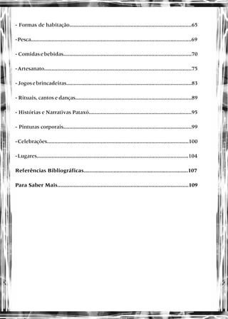 - Formas de habitação..................................................................................65
-Pesca............................................................................................................69
-Comidasebebidas......................................................................................70
-Artesanato...................................................................................................75
-Jogosebrincadeiras....................................................................................83
- Rituais, cantos e danças..............................................................................89
- Histórias e Narrativas Pataxó.....................................................................95
- Pinturas corporais......................................................................................99
-Celebrações...............................................................................................100
-Lugares......................................................................................................104
Referências Bibliográficas......................................................................107
Para Saber Mais........................................................................................109
 