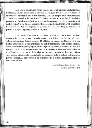 16
Já a pesquisa antropológica catalogou as principais manifestações,
tradições, rituais, memórias e saberes da cultura Pataxó. As temáticas se
encontram divididas em duas sessões, com as respectivas subdivisões:
2. Breve caracterização dos Pataxó contemporâneos: organização social e
política; atividades econômicas; e língua. 3. Aspectos da cultura dos Pataxó
do Extremo Sul da Bahia: saberes e Fazeres: medicina tradicional; comidas;
habitação; modos de expressão (artesanato; cantos; danças, histórias e
pinturas corporais); celebrações e lugares.
Com esse documento, espera-se contribuir para uma melhor
divulgação das principais manifestações, tradições, rituais, memórias e
saberes da cultura Pataxó para as 25 aldeias existentes no Extremo Sul da
Bahia, assim como a disseminação da cultura indígena para os não-índios,
como instrumento pedagógico para a implantação da Lei Federal 11.645/08
que determina a inclusão das temáticas “História e Cultura Afro-brasileiras
e Indígenas” no currículo oficial da rede de ensino brasileira. Este inventário
vem coroar ainda mais essa relação de respeito à diversidade cultural dos
povos indígenas, bem como a defesa dos seus direitos. Desejamos a todos
uma boa leitura!
Iane Rodrigues Petrovich Gouveia
Diretora Executiva - ITJ
 