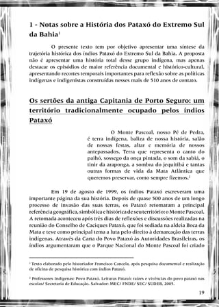 19
1 - Notas sobre a História dos Pataxó do Extremo Sul
da Bahia1
O presente texto tem por objetivo apresentar uma síntese da
trajetória histórica dos índios Pataxó do Extremo Sul da Bahia. A proposta
não é apresentar uma história total desse grupo indígena, mas apenas
destacar os episódios de maior referência documental e histórico-cultural,
apresentando recortes temporais importantes para reflexão sobre as políticas
indígenas e indigenistas construídas nesses mais de 510 anos de contato.
Os sertões da antiga Capitania de Porto Seguro: um
território tradicionalmente ocupado pelos índios
Pataxó
O Monte Pascoal, nosso Pé de Pedra,
é terra indígena, baliza de nossa história, salão
de nossas festas, altar e memória de nossos
antepassados. Terra que representa o canto do
paihó, sossego da onça pintada, o som da sabiá, o
tinir da araponga, a sombra do jequitibá e tantas
outras formas de vida da Mata Atlântica que
queremos preservar, como sempre fizemos.2
Em 19 de agosto de 1999, os índios Pataxó escreveram uma
importante página da sua história. Depois de quase 500 anos de um longo
processo de invasão das suas terras, os Pataxó retomaram a principal
referênciageográfica,simbólicaehistóricadeseuterritório:oMontePascoal.
A retomada aconteceu após três dias de reflexões e discussões realizadas na
reunião do Conselho de Caciques Pataxó, que foi sediada na aldeia Boca da
Mata e teve como principal tema a luta pelo direito à demarcação das terras
indígenas. Através da Carta do Povo Pataxó às Autoridades Brasileiras, os
índios argumentaram que o Parque Nacional do Monte Pascoal foi criado
1
Texto elaborado pelo historiador Francisco Cancela, após pesquisa documental e realização
de oficina de pesquisa histórica com índios Pataxó.
2
Professores Indígenas: Povo Pataxó. Leituras Pataxó: raízes e vivências do povo pataxó nas
escolas/ Secretaria de Educação. Salvador: MEC/ FNDE/ SEC/ SUDEB, 2005.
 