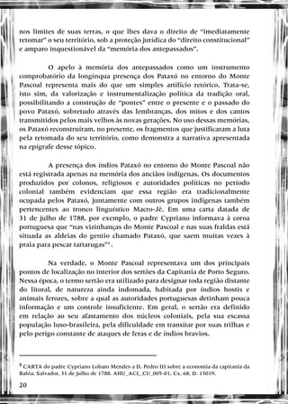 20
nos limites de suas terras, o que lhes dava o direito de “imediatamente
retomar” o seu território, sob a proteção jurídica do “direito constitucional”
e amparo inquestionável da “memória dos antepassados”.
O apelo à memória dos antepassados como um instrumento
comprobatório da longínqua presença dos Pataxó no entorno do Monte
Pascoal representa mais do que um simples artifício retórico. Trata-se,
isto sim, da valorização e instrumentalização política da tradição oral,
possibilitando a construção de “pontes” entre o presente e o passado do
povo Pataxó, sobretudo através das lembranças, dos mitos e dos cantos
transmitidos pelos mais velhos às novas gerações. No uso dessas memórias,
os Pataxó reconstruíram, no presente, os fragmentos que justificaram a luta
pela retomada do seu território, como demonstra a narrativa apresentada
na epígrafe desse tópico.
A presença dos índios Pataxó no entorno do Monte Pascoal não
está registrada apenas na memória dos anciãos indígenas. Os documentos
produzidos por colonos, religiosos e autoridades políticas no período
colonial também evidenciam que essa região era tradicionalmente
ocupada pelos Pataxó, juntamente com outros grupos indígenas também
pertencentes ao tronco linguístico Macro-Jê. Em uma carta datada de
31 de julho de 1788, por exemplo, o padre Cypriano informava à coroa
portuguesa que “nas vizinhanças do Monte Pascoal e nas suas fraldas está
situada as aldeias do gentio chamado Pataxó, que saem muitas vezes à
praia para pescar tartarugas”3
.
Na verdade, o Monte Pascoal representava um dos principais
pontos de localização no interior dos sertões da Capitania de Porto Seguro.
Nessa época, o termo sertão era utilizado para designar toda região distante
do litoral, de natureza ainda indomada, habitada por índios hostis e
animais ferozes, sobre a qual as autoridades portuguesas detinham pouca
informação e um controle insuficiente. Em geral, o sertão era definido
em relação ao seu afastamento dos núcleos coloniais, pela sua escassa
população luso-brasileira, pela dificuldade em transitar por suas trilhas e
pelo perigo constante de ataques de feras e de índios bravios.
3
CARTA do padre Cypriano Lobato Mendes a D. Pedro III sobre a economia da capitania da
Bahia. Salvador, 31 de julho de 1788. AHU_ACL_CU_005-01, Cx. 68, D. 13019.
 