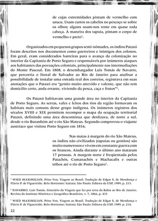 22
de cujas extremidades pintam de vermelho com
urucu. Usam curtos os cabelos no pescoço se sobre
os olhos; alguns usam-nos rente em quase toda
cabeça. À maneira dos tapuia, pintam o corpo de
vermelho e preto5
.
Organizados em pequenos grupos semi-nômades, os índios Pataxó
foram descritos nos documentos como guerreiros e inimigos dos colonos.
Em geral, eram considerados barreiras para o avanço da colonização no
interior da Capitania de Porto Seguro e responsáveis por inúmeros ataques
aos habitantes das povoações coloniais, principalmente nas intermediações
do Monte Pascoal. Em 1808, o desembargador Luis Tomás de Navarro,
que percorria o litoral de Salvador ao Rio de Janeiro para analisar a
possibilidade de instalar uma estrada real dos correios, registrava em suas
anotações que o Pataxó era “gentio muito atrevido e valente, que não tem
domicílio certo, anda errante, viviendo da pesca, caça e frutos”6
.
Os Pataxó habitavam uma grande área no interior da Capitania
de Porto Seguro. As serras, vales e leitos dos rios da região formavam os
habitats mais comuns desse grupo indígena. Os inúmeros registros dos
séculos XVIII e XIX permitem recompor o mapa da ocupação territorial
Pataxó, definindo uma área descontínua que deslizava, de norte a sul,
desde o rio Buranhém até o rio São Mateus. Segundo comprovou o viajante
austríaco que visitou Porto Seguro em 1816,
Nas matas à margem do rio São Mateus,
os índios não civilizados (tapuias ou gentios) são
muito numerosos e vivem em constante guerra com
os brancos. Ainda durante o último ano mataram
17 pessoas. A margem norte é freqüentada pelos
Patachós, Cumanachós e Machacalis e outras
tribos até o rio de Porto Seguro7
.
5
WIED MAXIMILIAN, Prinz Von. Viagem ao Brasil. Tradução de Edgar S. de Mendonça e
Flávio P. de Figuereido. Belo Horizonte: Itatiaia; São Paulo: Editora da USP, 1989, p. 213.
6
NAVARRO, Luis Tomás. Itinerário da Viagem que fez por terra da Bahia ao Rio de Janeiro.
Revista do Instituto Histórico e Geográfico Brasileiro, v. 7, 1866, p. 433
7
WIED MAXIMILIAN, Prinz Von. Viagem ao Brasil. Tradução de Edgar S. de Mendonça e
Flávio P. de Figuereido. Belo Horizonte: Itatiaia; São Paulo: Editora da USP, 1989, p. 214.
 