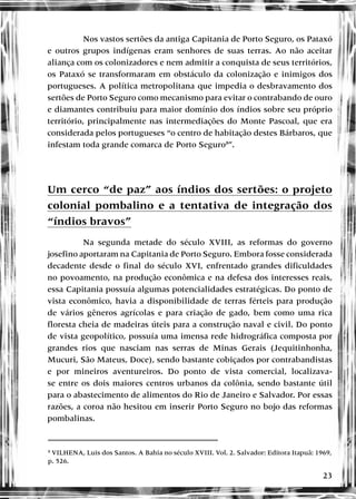 23
Nos vastos sertões da antiga Capitania de Porto Seguro, os Pataxó
e outros grupos indígenas eram senhores de suas terras. Ao não aceitar
aliança com os colonizadores e nem admitir a conquista de seus territórios,
os Pataxó se transformaram em obstáculo da colonização e inimigos dos
portugueses. A política metropolitana que impedia o desbravamento dos
sertões de Porto Seguro como mecanismo para evitar o contrabando de ouro
e diamantes contribuiu para maior domínio dos índios sobre seu próprio
território, principalmente nas intermediações do Monte Pascoal, que era
considerada pelos portugueses “o centro de habitação destes Bárbaros, que
infestam toda grande comarca de Porto Seguro8
”.
Um cerco “de paz” aos índios dos sertões: o projeto
colonial pombalino e a tentativa de integração dos
“índios bravos”
Na segunda metade do século XVIII, as reformas do governo
josefino aportaram na Capitania de Porto Seguro. Embora fosse considerada
decadente desde o final do século XVI, enfrentado grandes dificuldades
no povoamento, na produção econômica e na defesa dos interesses reais,
essa Capitania possuía algumas potencialidades estratégicas. Do ponto de
vista econômico, havia a disponibilidade de terras férteis para produção
de vários gêneros agrícolas e para criação de gado, bem como uma rica
floresta cheia de madeiras úteis para a construção naval e civil. Do ponto
de vista geopolítico, possuía uma imensa rede hidrográfica composta por
grandes rios que nasciam nas serras de Minas Gerais (Jequitinhonha,
Mucuri, São Mateus, Doce), sendo bastante cobiçados por contrabandistas
e por mineiros aventureiros. Do ponto de vista comercial, localizava-
se entre os dois maiores centros urbanos da colônia, sendo bastante útil
para o abastecimento de alimentos do Rio de Janeiro e Salvador. Por essas
razões, a coroa não hesitou em inserir Porto Seguro no bojo das reformas
pombalinas.
8
VILHENA, Luis dos Santos. A Bahia no século XVIII. Vol. 2. Salvador: Editora Itapuã: 1969,
p. 526.
 