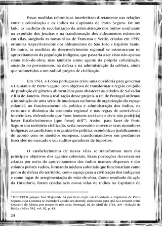 24
Essas medidas reformistas interferiram diretamente nas relações
entre a colonização e os índios na Capitania de Porto Seguro. De um
lado, as medidas de secularização da administração dos índios resultaram
na expulsão dos jesuítas e na transformação dos aldeamentos existentes
em vilas, surgindo as novas vilas de Trancoso e Verde, criadas em 1759,
oriundas respectivamente dos aldeamentos de São João e Espírito Santo.
De outro, as medidas de desenvolvimento regional se estruturaram no
aproveitamento da população indígena, que passaria a ser visto não apenas
como mão-de-obra, mas também como agente da própria colonização,
atuando no povoamento, na defesa e na administração da colônia, ainda
que submetidos a um radical projeto de civilização.
Em 1763, a Coroa portuguesa criou uma ouvidoria para governar
a Capitania de Porto Seguro, com objetivo de transformar a região em pólo
de produção de gêneros alimentícios para abastecer as cidades de Salvador
e Rio de Janeiro. Para a realização desse projeto, o rei de Portugal ordenou
a introdução de uma série de mudanças na forma de organização do espaço
colonial, no funcionamento da política e administração dos índios, na
estrutura e dinâmica da economia regional e nas regras de convivência
interétnicas, defendendo que “sem homens sociáveis e civis não pode[ria]
haver Estabelecimento [que fosse] útil”9
. Assim, para fazer de Porto
Seguro um território civilizado, seria necessário converter seus moradores
indígenas ao catolicismo e organizá-los política, econômica e juridicamente
de acordo com os modelos europeus, transformando-os em produtores
inseridos no mercado e em súditos geradores de impostos.
O estabelecimento de novas vilas se transformou num dos
principais objetivos dos agentes coloniais. Essas povoações deveriam ser
criadas por meio do aproveitamento dos índios mansos dispersos e dos
colonos pobres vadios, formando núcleos coloniais que funcionariam como
ponto de defesa do território, como espaço para a civilização dos indígenas
e como lugar de arregimentação de mão-de-obra. Como resultado da ação
da Ouvidoria, foram criadas seis novas vilas de índios na Capitania de
9
DECRETO porque Sua Majestade há por bem erigir em Ouvidoria a Capitania de Porto
Seguro, cuja Comarca se estenderá a todo seu distrito, nomeando para criá-la o Doutor Tomé
Couceiro de Abreu, por tempo de três anos. Portugal, 02 de Abril de 1763. AN – Relação da
Bahia, códice 542, vol. 02, p. 48.
 