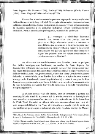 25
Porto Seguro: São Mateus (1764), Prado (1764), Belmonte (1765), Viçosa
(1768), Porto Alegre (1769) e Alcobaça (1772).
Essas vilas atuariam como importante espaço de incorporação dos
índios aliados na sociedade colonial. Nelas existiriam escolas para os meninos
indígenas aprenderem a língua portuguesa, as casas deveriam ser construídas
da maneira européia e os costumes indígenas seriam terminantemente
proibidos. Para as autoridades portuguesas, os índios só poderiam
[...] conseguir a civilidade humana
vivendo nas novas vilas com justiça que os
governe e dirija, dando-se mestre e mestras a
seus filhos, que os ensine e doutrinem para que
assim por este modo venham a perder a miserável
brutalidade em que até agora tem sido criados e
hajam em poucos anos se verem doutrinados e
cristianamente civilizados10
.
As vilas atuariam também como uma barreira contra os perigos
dos índios inimigos que habitavam os sertões de Porto Seguro. Os
documentos coloniais que atestam a criação dessas vilas comprovam que
não fugia das intenções das autoridades metropolitanas o objetivo de defesa
político-militar. Em 1764, por exemplo, o ouvidor Tomé Couceiro de Abreu
defendeu a necessidade de se fundar duas vilas na Capitania, sendo uma
à margem do Rio Grande (atual Jequitinhonha) e outra à margem do Rio
Jucurucu, argumentando que dessa iniciativa se seguiria “a conveniência
de ficar defendida do Gentio bravo toda esta costa, a estrada real da praia
e os passageiros”11
.
A criação dessas vilas de índios, que se tornaram a gênese da
municipalidade atual do Extremo Sul da Bahia, resultou na formação de
uma muralha contra os sertões. Ao criar a vila do Prado, em 26 de dezembro
de 1764, Tomé Couceiro de Abreu informou aos moradores que uma de
suas responsabilidades era “ficar defendendo a estrada real da costa da
imensidade de gentio que se acha aldeado pelas fraldas e riachos do Monte
10
RELAÇÃO dos Autos da criação da Vila Nova do Prado, da Capitania de Porto Seguro. Porto
Seguro, 12 de dezembro de 1764. BNRJ – Manuscritos, I – 5, 2, 29, nº 11.
11
RELAÇÃO do ouvidor Tomé Couceiro de Abreu, das vilas e rios de Porto Seguro. Porto
Seguro, 8 de janeiro de 1764. AHU_ACL_CU_005-01, Cx. 34, D. 6429-6430.
 