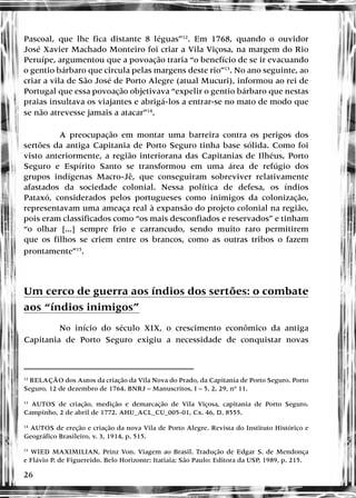 26
Pascoal, que lhe fica distante 8 léguas”12
. Em 1768, quando o ouvidor
José Xavier Machado Monteiro foi criar a Vila Viçosa, na margem do Rio
Peruípe, argumentou que a povoação traria “o benefício de se ir evacuando
o gentio bárbaro que circula pelas margens deste rio”13
. No ano seguinte, ao
criar a vila de São José de Porto Alegre (atual Mucuri), informou ao rei de
Portugal que essa povoação objetivava “expelir o gentio bárbaro que nestas
praias insultava os viajantes e abrigá-los a entrar-se no mato de modo que
se não atrevesse jamais a atacar”14
.
A preocupação em montar uma barreira contra os perigos dos
sertões da antiga Capitania de Porto Seguro tinha base sólida. Como foi
visto anteriormente, a região interiorana das Capitanias de Ilhéus, Porto
Seguro e Espírito Santo se transformou em uma área de refúgio dos
grupos indígenas Macro-Jê, que conseguiram sobreviver relativamente
afastados da sociedade colonial. Nessa política de defesa, os índios
Pataxó, considerados pelos portugueses como inimigos da colonização,
representavam uma ameaça real à expansão do projeto colonial na região,
pois eram classificados como “os mais desconfiados e reservados” e tinham
“o olhar [...] sempre frio e carrancudo, sendo muito raro permitirem
que os filhos se criem entre os brancos, como as outras tribos o fazem
prontamente”15
.
Um cerco de guerra aos índios dos sertões: o combate
aos “índios inimigos”
No início do século XIX, o crescimento econômico da antiga
Capitania de Porto Seguro exigiu a necessidade de conquistar novas
12
RELAÇÃO dos Autos da criação da Vila Nova do Prado, da Capitania de Porto Seguro. Porto
Seguro, 12 de dezembro de 1764. BNRJ – Manuscritos, I – 5, 2, 29, nº 11.
13
AUTOS de criação, medição e demarcação de Vila Viçosa, capitania de Porto Seguro.
Campinho, 2 de abril de 1772. AHU_ACL_CU_005-01, Cx. 46, D. 8555.
14
AUTOS de ereção e criação da nova Vila de Porto Alegre. Revista do Instituto Histórico e
Geográfico Brasileiro, v. 3, 1914, p. 515.
15
WIED MAXIMILIAN, Prinz Von. Viagem ao Brasil. Tradução de Edgar S. de Mendonça
e Flávio P. de Figuereido. Belo Horizonte: Itatiaia; São Paulo: Editora da USP, 1989, p. 215.
 
