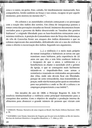 28
coxa e o outro, no peito. Este, caindo, foi imediatamente massacrado. Seu
companheiro, ferido também no braço e nas costas, escapou só por aquele
momento, pois morreu no mesmo dia”17
.
Os colonos e as autoridades coloniais começaram a se preocupar
com a reação dos índios dos sertões. Um clima de insegurança passou a
tomar conta das povoações situadas no litoral. Inúmeros documentos foram
enviados para o governo da Bahia descrevendo os “insultos dos gentios
bárbaros” e exigindo liberdade para os luso-brasileiros retrucarem com a
máxima violência. A posição do Comandante-mor do Terço das Ordenanças
da vila de Caravelas frente aos ataques dos índios demonstra o que os
colonos esperavam das autoridades, defendendo não só o uso da violência
como o direito à escravização dos índios. Segundo seu argumento,
[...] a violência é o meio mais próprio
de tornar tranqüilas e habitáveis as terras em que
transitam esses bárbaros, pela experiência de 22
anos em que eles a tem feito conhecer indóceis
e incapazes de que o amor, o sofrimento e a
beneficência os chame à sociedade civil e grêmio
da Igreja, o que se conseguirá mais facilmente
sitiando-os e impedindo-lhes com armas a
resistência e trazendo-os violentados aos povoados
das vilas, onde não devem ficar em liberdade,
porque de certo retrocederão, mas transmitidos as
praças, onde não há matas pelas quais se entranhem
para sua primitiva e onde se lhe dê a cultura e os
empregos proporcionais a sua índole18
.
Em meados do ano de 1808, o Príncipe Regente D. João VI
resolveu institucionalizar a violência como principal instrumento para a
conquista dos sertões. Com o objetivo de ampliar a produção interna de
alimentos para abastecer o grande número de pessoas que vieram com
17
LINDLEY, Thomas. Narrativa de uma viagem ao Brasil. São Paulo: Editora Nacional, 1969,
p. 98.
18
NAVARRO, Luis Tomás. Itinerário da Viagem que fez por terra da Bahia ao Rio de Janeiro.
Revista do Instituto Histórico e Geográfico Brasileiro, v. 7, 1866, p. 439.
 
