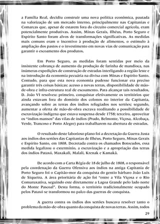 29
a Família Real, decidiu construir uma nova política econômica, pautada
na valorização de um mercado interno, principalmente nas Capitanias e
Comarcas que, apesar de estarem fora do circuito comercial agrícola, eram
potencialmente produtivas. Assim, Minas Gerais, Ilhéus, Porto Seguro e
Espírito Santo foram alvos de transformações significativas. As medidas
mais comuns eram o incentivo à produção de alimentos, o estímulo à
ampliação dos pastos e o investimento em novas vias de comunicação para
garantir o escoamento dos produtos.
Em Porto Seguro, as medidas foram sentidas por meio da
insistente cobrança de aumento da produção de farinha de mandioca, nas
inúmeras expedições de construção de estradas interligando a região leste e
na introdução da economia pecuária na divisa com Minas e Espírito Santo.
Contudo, para que esta nova economia pudesse funcionar era preciso
garantir três coisas básicas: acesso a novas terras, disponibilidade de mão-
de-obra e infra-estrutura real de escoamento. Para alcançar tais resultados,
D. João VI resolveu: primeiro, conquistar efetivamente os territórios que
ainda estavam fora do domínio dos colonos no interior da Capitania,
avançando sobre as terras dos índios refugiados nos sertões; segundo,
aumentar a oferta de mão-de-obra escrava reeditando a possibilidade de
escravização indígena que estava suspensa desde 1758; terceiro, aproveitar
os “índios mansos” das vilas de índios (Prado, Belmonte, Viçosa, Alcobaça,
Verde, Trancoso e Porto Alegre) para trabalharem na abertura de estradas.
O resultado deste laborioso plano foi a decretação da Guerra Justa
aos índios dos sertões das Capitanias de Ilhéus, Porto Seguro, Minas Gerais
e Espírito Santo, em 1808. Decretada contra os chamados Botocudos, essa
medida legalizou o extermínio, a escravização e a apropriação das terras
dos índios Pataxó, Maxakali, Malali, Krenak e Kamakã.
De acordo com a Carta Régia de 18 de julho de 1808, o responsável
pela coordenação da Guerra Ofensiva aos índios na antiga Capitania de
Porto Seguro foi o Capitão-mor da conquista do gentio bárbaro João Luis
de Siqueira. A área prioritária de ação foi “entre a Vila Viçosa e o Rio
Comuruxativa, seguindo este diretamente a Lagoa Grande pelo lado norte
do Monte Pascoal”. Desta forma, o território tradicionalmente ocupado
pelos Pataxó se transformou no palco das guerras de conquista.
A guerra contra os índios dos sertões buscava resolver tanto o
problema da mão-de-obra quanto da conquista de novas terras. Assim, todos
 