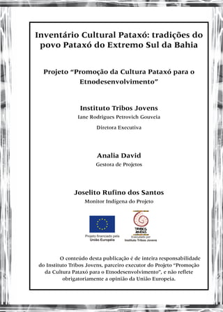 Inventário Cultural Pataxó: tradições do
povo Pataxó do Extremo Sul da Bahia
Projeto “Promoção da Cultura Pataxó para o
Etnodesenvolvimento”
Instituto Tribos Jovens
Iane Rodrigues Petrovich Gouveia
Diretora Executiva
Analia David
Gestora de Projetos
Joselito Rufino dos Santos
Monitor Indígena do Projeto
O conteúdo desta publicação é de inteira responsabilidade
do Instituto Tribos Jovens, parceiro executor do Projeto “Promoção
da Cultura Pataxó para o Etnodesenvolvimento”, e não reflete
obrigatoriamente a opinião da União Europeia.
 