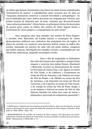 30
os índios que fossem encontrados com armas em mãos seriam considerados
“prisioneiros de guerra” e trabalhariam como escravos por 10 anos ou
“enquanto mostrarem conservar a natural ferocidade e antropofagia”. As
terras habitadas por esses índios deveriam ser ocupadas por colonos, que
teriam isenção de impostos por 10 anos, contanto que desenvolvessem
“uma cultura permanente”. Desta forma, os principais efeitos da decretação
da guerra justa contra os índios dos sertões de Porto Seguro foram o
extermínio de vários grupos e a expropriação de suas terras19.
Para assegurar uma “paz armada” nos sertões de Porto Seguro,
o ouvidor José Marcelino da Cunha iniciou a construção de vários
destacamentos militares nas cachoeiras dos principais rios da região. O
plano do ouvidor era construir uma barreira militar contra os índios dos
sertões, formando no entorno de cada vila um posto militar, composto
por índios mansos, interligado por estradas vicinais e comandado por um
oficial das ordenanças. Segundo sua própria versão:
Para o fim de resguardar os habitantes
das vilas da Comarca dos repetidos e sempre fatais
ataques e correrias dos índios Pataxó, Machacali
e Botocudo, levantei os destacamentos de Aveiro
na Povoação de Santa Cruz, o de Aguiar no termo
da Vila Verde, o de Linhares e Crememuan no
termo da Vila de Trancoso, o de Vimeiro no termo
da Vila do Prado, o de Óbidos no termo da Vila
de Alcobaça, o de Santarém em termo da Vila de
Caravelas, o de Caparica no termo da Vila Viçosa,
o de Araújo no termo da Vila de Porto Alegre e
os de Itaúnas e Galveas no termo da Vila de São
Mateus; fazendo em todos eles casas de morar e
plantações e provendo de competente guarnição20
.
19
CARTA para o Capitão-mor da conquista do gentio bárbaro, João Luis de Siqueira, na qual
orienta a decretação de guerra justa aos índios da Capitania de Porto Seguro. Salvador, 18 de
julho de 1808. APEB – maço, 165.
20
REQUERIMENTO do ouvidor da Comarca de Porto Seguro, José Marcelino da Cunha,
solicitando comenda da Ordem de Cristo pelos serviços prestados na defesa da sua Comarca.
BNRJ – Manuscritos, C-0230, 009, nº 11.
 