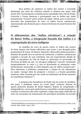 31
Essa política de submeter os índios dos sertões à sociedade
dominante por meio da violência armada se alastrou por quase todo
século XIX. Os documentos emitidos pelas autoridades das vilas de Prado,
Caravelas e Viçosa destacam a preocupação com os índios que ainda
permaneciam “errantes” pelos sertões da região. Afinal, para os interesses
mercantis dos proprietários de terra, os índios bravos continuavam
representando um obstáculo para o desenvolvimento do atual Extremo Sul
da Bahia.
O aldeamento dos “índios selváticos”: a criação
de Barra Velha, a integração forçada dos índios e a
expropriação da terra indígena
As medidas do cerco de guerra contra os índios dos sertões
de Porto Seguro não foram suficientes para trazer a paz desejada pelos
proprietários de terras. Os Pataxó, Maxacali e Botocudos ainda possuíam o
domínio de grande área no interior do continente e também continuavam
reagindo à invasão de seus territórios. Em um requerimento datado de
1844, os moradores da Vila do Prado se queixaram ao governador da
Província da Bahia de que “os selvagens indígenas” estavam “assaltando
inesperadamente as roças [...] não só devastando as plantações como
barbaramente arrancando as vidas daqueles que de súbito encontravam”.
Para solucionar o problema, propuseram a criação de um aldeamento
na região, “porque além de prosperar a lavoura (...) ficarão garantidas
inúmeras vidas, livrando por este modo aos habitantes da flecha assassina
de semelhantes bárbaros”21
.
A proposta dos fazendeiros do Prado não foi aceita de imediato.
Em parte, o problema estava no “vazio legal” existente durante as
quatro primeiras décadas do Brasil Império. Depois de conquistada a
independência, o novo país ainda buscava consolidar o estado monárquico,
conciliar os interesses das elites regionais e forjar uma nação unificada em
torno de um projeto de manutenção dos privilégios herdados do período
21
REQUERIMENTO dos habitantes da Vila do Prado ao Presidente da Província. Prado, 12 de
abril de 1844. APEB – maço, 1823.
 