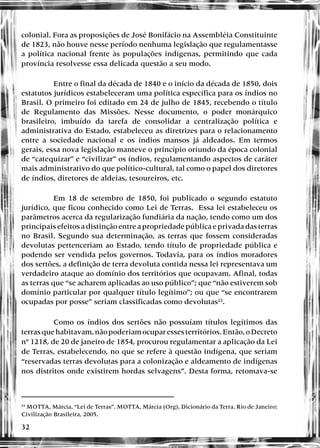 32
colonial. Fora as proposições de José Bonifácio na Assembléia Constituinte
de 1823, não houve nesse período nenhuma legislação que regulamentasse
a política nacional frente às populações indígenas, permitindo que cada
província resolvesse essa delicada questão a seu modo.
Entre o final da década de 1840 e o início da década de 1850, dois
estatutos jurídicos estabeleceram uma política específica para os índios no
Brasil. O primeiro foi editado em 24 de julho de 1845, recebendo o título
de Regulamento das Missões. Nesse documento, o poder monárquico
brasileiro, imbuído da tarefa de consolidar a centralização política e
administrativa do Estado, estabeleceu as diretrizes para o relacionamento
entre a sociedade nacional e os índios mansos já aldeados. Em termos
gerais, essa nova legislação manteve o princípio oriundo da época colonial
de “catequizar” e “civilizar” os índios, regulamentando aspectos de caráter
mais administrativo do que político-cultural, tal como o papel dos diretores
de índios, diretores de aldeias, tesoureiros, etc.
Em 18 de setembro de 1850, foi publicado o segundo estatuto
jurídico, que ficou conhecido como Lei de Terras. Essa lei estabeleceu os
parâmetros acerca da regularização fundiária da nação, tendo como um dos
principais efeitos a distinção entre a propriedade pública e privada das terras
no Brasil. Segundo sua determinação, as terras que fossem consideradas
devolutas pertenceriam ao Estado, tendo título de propriedade pública e
podendo ser vendida pelos governos. Todavia, para os índios moradores
dos sertões, a definição de terra devoluta contida nessa lei representava um
verdadeiro ataque ao domínio dos territórios que ocupavam. Afinal, todas
as terras que “se acharem aplicadas ao uso público”; que “não estiverem sob
domínio particular por qualquer título legítimo”; ou que “se encontrarem
ocupadas por posse” seriam classificadas como devolutas22
.
Como os índios dos sertões não possuíam títulos legítimos das
terrasquehabitavam,nãopoderiamocuparessesterritórios.Então,oDecreto
nº 1218, de 20 de janeiro de 1854, procurou regulamentar a aplicação da Lei
de Terras, estabelecendo, no que se refere à questão indígena, que seriam
“reservadas terras devolutas para a colonização e aldeamento de indígenas
nos distritos onde existirem hordas selvagens”. Desta forma, retomava-se
22
MOTTA, Márcia. “Lei de Terras”. MOTTA, Márcia (Org). Dicionário da Terra. Rio de Janeiro:
Civilização Brasileira, 2005.
 