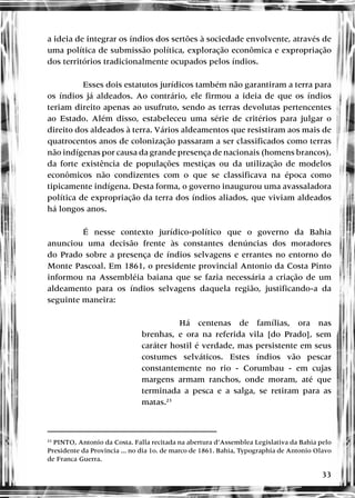 33
a ideia de integrar os índios dos sertões à sociedade envolvente, através de
uma política de submissão política, exploração econômica e expropriação
dos territórios tradicionalmente ocupados pelos índios.
Esses dois estatutos jurídicos também não garantiram a terra para
os índios já aldeados. Ao contrário, ele firmou a ideia de que os índios
teriam direito apenas ao usufruto, sendo as terras devolutas pertencentes
ao Estado. Além disso, estabeleceu uma série de critérios para julgar o
direito dos aldeados à terra. Vários aldeamentos que resistiram aos mais de
quatrocentos anos de colonização passaram a ser classificados como terras
não indígenas por causa da grande presença de nacionais (homens brancos),
da forte existência de populações mestiças ou da utilização de modelos
econômicos não condizentes com o que se classificava na época como
tipicamente indígena. Desta forma, o governo inaugurou uma avassaladora
política de expropriação da terra dos índios aliados, que viviam aldeados
há longos anos.
É nesse contexto jurídico-político que o governo da Bahia
anunciou uma decisão frente às constantes denúncias dos moradores
do Prado sobre a presença de índios selvagens e errantes no entorno do
Monte Pascoal. Em 1861, o presidente provincial Antonio da Costa Pinto
informou na Assembléia baiana que se fazia necessária a criação de um
aldeamento para os índios selvagens daquela região, justificando-a da
seguinte maneira:
Há centenas de famílias, ora nas
brenhas, e ora na referida vila [do Prado], sem
caráter hostil é verdade, mas persistente em seus
costumes selváticos. Estes índios vão pescar
constantemente no rio - Corumbau - em cujas
margens armam ranchos, onde moram, até que
terminada a pesca e a salga, se retiram para as
matas.23
23
PINTO, Antonio da Costa. Falla recitada na abertura d’Assemblea Legislativa da Bahia pelo
Presidente da Provincia ... no dia 1o. de marco de 1861. Bahia, Typographia de Antonio Olavo
de Franca Guerra.
 