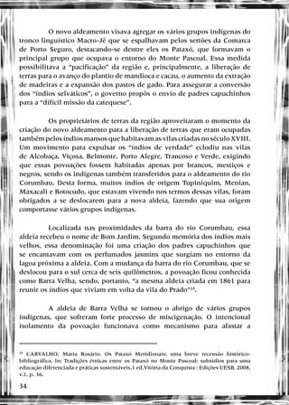 34
O novo aldeamento visava agregar os vários grupos indígenas do
tronco linguístico Macro-Jê que se espalhavam pelos sertões da Comarca
de Porto Seguro, destacando-se dentre eles os Pataxó, que formavam o
principal grupo que ocupava o entorno do Monte Pascoal. Essa medida
possibilitava a “pacificação” da região e, principalmente, a liberação de
terras para o avanço do plantio de mandioca e cacau, o aumento da extração
de madeiras e a expansão dos pastos de gado. Para assegurar a conversão
dos “índios selváticos”, o governo propôs o envio de padres capuchinhos
para a “difícil missão da catequese”.
Os proprietários de terras da região aproveitaram o momento da
criação do novo aldeamento para a liberação de terras que eram ocupadas
também pelos índios mansos que habitavam as vilas criadas no século XVIII.
Um movimento para expulsar os “índios de verdade” eclodiu nas vilas
de Alcobaça, Viçosa, Belmonte, Porto Alegre, Trancoso e Verde, exigindo
que essas povoações fossem habitadas apenas por brancos, mestiços e
negros, sendo os indígenas também transferidos para o aldeamento do rio
Corumbau. Desta forma, muitos índios de origem Tupiniquim, Menian,
Maxacali e Botocudo, que estavam vivendo nos termos dessas vilas, foram
obrigados a se deslocarem para a nova aldeia, fazendo que sua origem
comportasse vários grupos indígenas.
Localizada nas proximidades da barra do rio Corumbau, essa
aldeia recebeu o nome de Bom Jardim. Segundo memória dos índios mais
velhos, essa denominação foi uma criação dos padres capuchinhos que
se encantavam com os perfumados jasmins que surgiam no entorno da
lagoa próxima a aldeia. Com a mudança da barra do rio Corumbau, que se
deslocou para o sul cerca de seis quilômetros, a povoação ficou conhecida
como Barra Velha, sendo, portanto, “a mesma aldeia criada em 1861 para
reunir os índios que viviam em volta da vila do Prado”24
.
A aldeia de Barra Velha se tornou o abrigo de vários grupos
indígenas, que sofreram forte processo de miscigenação. O intencional
isolamento da povoação funcionava como mecanismo para afastar a
24
CARVALHO, Maria Rosário. Os Pataxó Meridionais: uma breve recensão histórico-
bibliográfica. In: Tradições étnicas entre os Pataxó no Monte Pascoal: subsídios para uma
educação diferenciada e práticas sustentáveis.1 ed.Vitória da Conquista : Edições UESB, 2008,
v.1, p. 36.
 