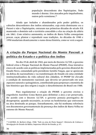 36
população descendente dos Tupiniquins. Todo
mundo é doente. Uns atacados pelo impaludismo,
outros pela verminose.26
Ainda que isolados e abandonados pelo poder público, os
caboclos descendentes dos índios misturados, cuja etnia dominante era a
Pataxó e não a Tupiniquim, entraram nas primeiras décadas do século XX
mantendo o domínio sob o território concedido a eles na criação da aldeia
em 1861. Com relativa autonomia, os índios de Barra Velha conseguiam
pescar, caçar, plantar e reproduzir suas tradições. As décadas de 1940 e
1950 mudariam drasticamente o rumo dessa história, como se verá a seguir.
A criação do Parque Nacional do Monte Pascoal: a
política do Estado e a política dos índios
No dia 19 de abril de 1943, por meio do Decreto 12.729, o governo
federal criou o Parque Nacional do Monte Pascoal (PNMP). Essa iniciativa
estava de acordo com as políticas implementadas pelo governo ditatorial do
Estado Novo, comandado pelo presidente Getúlio Vargas, que se apoiavam
na defesa do nacionalismo e na transformação do Estado em uma entidade
institucionalizadora da vida cultural dos cidadãos. O PNMP foi elevado
à condição de monumento nacional, que deveria ser preservado em seus
aspectos naturais e paisagísticos, contribuindo para perpetuar a memória do
fato histórico que deu origem à nação: o descobrimento do Brasil em 1500.
Para regulamentar a criação do PNMP, o governo enviou o
engenheiro Aurelino Costa Barros para delimitar a área a ser preservada.
De acordo com o Decreto 12.729, o governo possuía prerrogativa de
desapropriar, quando necessário, as terras ou benfeitorias que estivessem
na área destinada ao parque. Estranhamente, não há nenhuma referência
nos documentos governamentais da presença dos índios de Barra Velha no
entorno do Monte Pascoal.
26
CASTRO, R. Berbert (Org). 1940. “Sob os céus de Porto Seguro”. Diretoria de Cultura e
Divulgação do Estado da Bahia, Imprensa Oficial do Estado, p. 67.
 