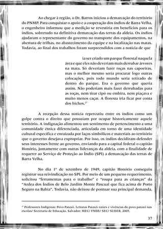 37
Ao chegar à região, o Dr. Barros iniciou a demarcação do território
do PNMP. Para conquistar o apoio e a cooperação dos índios de Barra Velha,
o engenheiro informou que a medição se revestiria em benefícios para os
índios, sobretudo na definitiva demarcação das terras da aldeia. Os índios
ajudaram o representante do governo no transporte dos equipamentos, na
abertura de trilhas, no abastecimento da equipe e na localização nas matas.
Todavia, ao final dos trabalhos foram surpreendidos com a notícia de que
ia ser criado um parque florestal naquela
área e que eles não deveriam mais derrubar árvores
na mata. Só deveriam fazer roças nas capoeiras,
mas o melhor mesmo seria procurar logo outras
colocações, pois todo mundo seria retirado de
dentro do parque. Era o governo que queria
assim. Não poderiam mais fazer derrubadas para
as roças, nem tirar cipó ou embira, nem piaçava e
muito menos caçar. A floresta iria ficar por conta
dos bichos.27
A recepção dessa notícia repercutiu entre os índios como um
golpe contra o direito que possuíam por ocupar historicamente aquele
território. A indignação alimentou um sentimento de pertencimento a uma
comunidade étnica diferenciada, articulada em torno de uma identidade
cultural específica e enraizada por laços simbólicos e materiais ao território
que o governo desejava expropriar. Por isso, os índios decidiram defender
seus interesses frente ao governo, enviando para a capital federal o capitão
Honório, juntamente com outras lideranças da aldeia, com a finalidade de
requerer ao Serviço de Proteção ao Índio (SPI) a demarcação das terras de
Barra Velha.
No dia 1º de setembro de 1949, capitão Honório conseguiu
registrar sua reivindicação no SPI. Por meio de um pequeno requerimento,
solicitou “ferramentas para o trabalho” e “roupa para as crianças” da
“Ardea dos Índios de Belo Jardim Monte Pascual que fica acima de Porto
Seguro na Bahia”. Todavia, não deixou de pontuar sua principal demanda,
27
Professores Indígenas: Povo Pataxó. Leituras Pataxó: raízes e vivências do povo pataxó nas
escolas/ Secretaria de Educação. Salvador: MEC/ FNDE/ SEC/ SUDEB, 2005.
 
