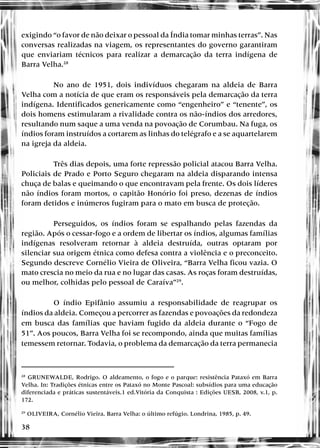 38
exigindo “o favor de não deixar o pessoal da Índia tomar minhas terras”. Nas
conversas realizadas na viagem, os representantes do governo garantiram
que enviariam técnicos para realizar a demarcação da terra indígena de
Barra Velha.28
No ano de 1951, dois indivíduos chegaram na aldeia de Barra
Velha com a notícia de que eram os responsáveis pela demarcação da terra
indígena. Identificados genericamente como “engenheiro” e “tenente”, os
dois homens estimularam a rivalidade contra os não-índios dos arredores,
resultando num saque a uma venda na povoação de Corumbau. Na fuga, os
índios foram instruídos a cortarem as linhas do telégrafo e a se aquartelarem
na igreja da aldeia.
Três dias depois, uma forte repressão policial atacou Barra Velha.
Policiais de Prado e Porto Seguro chegaram na aldeia disparando intensa
chuça de balas e queimando o que encontravam pela frente. Os dois líderes
não índios foram mortos, o capitão Honório foi preso, dezenas de índios
foram detidos e inúmeros fugiram para o mato em busca de proteção.
Perseguidos, os índios foram se espalhando pelas fazendas da
região. Após o cessar-fogo e a ordem de libertar os índios, algumas famílias
indígenas resolveram retornar à aldeia destruída, outras optaram por
silenciar sua origem étnica como defesa contra a violência e o preconceito.
Segundo descreve Cornélio Vieira de Oliveira, “Barra Velha ficou vazia. O
mato crescia no meio da rua e no lugar das casas. As roças foram destruídas,
ou melhor, colhidas pelo pessoal de Caraíva”29
.
O índio Epifânio assumiu a responsabilidade de reagrupar os
índios da aldeia. Começou a percorrer as fazendas e povoações da redondeza
em busca das famílias que haviam fugido da aldeia durante o “Fogo de
51”. Aos poucos, Barra Velha foi se recompondo, ainda que muitas famílias
temessem retornar. Todavia, o problema da demarcação da terra permanecia
28
GRUNEWALDE, Rodrigo. O aldeamento, o fogo e o parque: resistência Pataxó em Barra
Velha. In: Tradições étnicas entre os Pataxó no Monte Pascoal: subsídios para uma educação
diferenciada e práticas sustentáveis.1 ed.Vitória da Conquista : Edições UESB, 2008, v.1, p.
172.
29
OLIVEIRA, Cornélio Vieira. Barra Velha: o último refúgio. Londrina, 1985, p. 49.
 