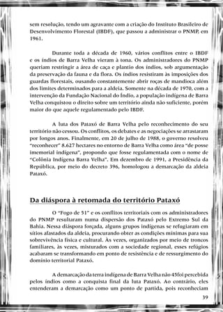 39
sem resolução, tendo um agravante com a criação do Instituto Brasileiro de
Desenvolvimento Florestal (IBDF), que passou a administrar o PNMP, em
1961.
Durante toda a década de 1960, vários conflitos entre o IBDF
e os índios de Barra Velha vieram à tona. Os administradores do PNMP
queriam restringir a área de caça e plantio dos índios, sob argumentação
da preservação da fauna e da flora. Os índios resistiram às imposições dos
guardas florestais, ousando constantemente abrir roças de mandioca além
dos limites determinados para a aldeia. Somente na década de 1970, com a
intervenção da Fundação Nacional do Índio, a população indígena de Barra
Velha conquistou o direito sobre um território ainda não suficiente, porém
maior do que aquele regulamentado pelo IBDF.
A luta dos Pataxó de Barra Velha pelo reconhecimento do seu
território não cessou. Os conflitos, os debates e as negociações se arrastaram
por longos anos. Finalmente, em 20 de julho de 1988, o governo resolveu
“reconhecer” 8.627 hectares no entorno de Barra Velha como área “de posse
imemorial indígena”, propondo que fosse regulamentada com o nome de
“Colônia Indígena Barra Velha”. Em dezembro de 1991, a Presidência da
República, por meio do decreto 396, homologou a demarcação da aldeia
Pataxó.
Da diáspora à retomada do território Pataxó
O “Fogo de 51” e os conflitos territoriais com os administradores
do PNMP resultaram numa dispersão dos Pataxó pelo Extremo Sul da
Bahia. Nessa diáspora forçada, alguns grupos indígenas se refugiaram em
sítios afastados da aldeia, procurando obter as condições mínimas para sua
sobrevivência física e cultural. Às vezes, organizados por meio de troncos
familiares, às vezes, misturados com a sociedade regional, esses refúgios
acabaram se transformando em ponto de resistência e de ressurgimento do
domínio territorial Pataxó.
A demarcação da terra indígena de Barra Velha não 45foi percebida
pelos índios como a conquista final da luta Pataxó. Ao contrário, eles
entenderam a demarcação como um ponto de partida, pois reconheciam
 