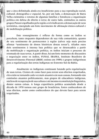 40
que a área delimitada ainda era insuficiente para a sua reprodução social,
cultural, demográfica e espacial. Se, por um lado, a demarcação de Barra
Velha estimulou o retorno de algumas famílias e fortaleceu a organização
política em defesa do direito à terra; de outro lado, estimulou os outros
grupos Pataxó espalhados pela região a reivindicarem a demarcação de seus
territórios, emergindo um forte movimento de afirmação étnico-cultural e
de mobilização política.
Este ressurgimento é reflexo da forma como os índios se
percebem, tanto enquanto dependentes de sua vida comunitária, quanto
de seu sentimento de pertencentes à região (talvez seja mais preciso
afirmar “sentimento de donos históricos destas terras”). Aliados estes
dois sentimentos à intensa luta política que se desencadeia a partir
da mobilização e organização política, os índios iniciam o processo de
retomada de suas terras. A partir disso, há um forte momento de discussões
e negociação entre os índios, FUNAI, IBAMA, Instituto Brasileiro de
Desenvolvimento Florestal (IBDF, extinto em 1989) e grupos indigenistas
para a regularização das terras indígenas no Extremo Sul da Bahia.
Atualmente os indígenas continuam lutando pela regularização
de suas terras. Cientes de como fazer para terem seus direitos respeitados,
eles estão se tornando cada vez mais atuantes em suas causas, formando não
comissões atuantes politicamente, mas grupos de educadores indígenas,
núcleosderecuperaçãodesuaculturaeatémesmoreconstituiçãolinguística,
dentre outras coisas. A longa experiência política acumulada desde a
década de 1970 tornou este grupo de brasileiros, fortes conhecedores de
seus direitos, assim como conhecedores do que devem fazer para serem
respeitados.
 