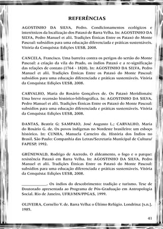 41
REFERÊNCIAS
AGOSTINHO DA SILVA, Pedro. Condicionamentos ecológicos e
interétnicos da localização dos Pataxó de Barra Velha. In: AGOSTINHO DA
SILVA, Pedro Manuel et alii. Tradições Étnicas Entre os Pataxó do Monte
Pascoal: subsídios para uma educação diferenciada e práticas sustentáveis.
Vitória da Conquista: Edições UESB, 2008.
CANCELA, Francisco. Uma barreira contra os perigos do sertão do Monte
Pascoal: a criação da vila do Prado, os índios Pataxó e a re-significação
das relações de contato (1764 - 1820). In: AGOSTINHO DA SILVA, Pedro
Manuel et alii. Tradições Étnicas Entre os Pataxó do Monte Pascoal:
subsídios para uma educação diferenciada e práticas sustentáveis. Vitória
da Conquista: Edições UESB, 2008.
CARVALHO, Maria do Rosário Gonçalves de. Os Pataxó Meridionais:
Uma breve recensão histórico-bibliográfica. In: AGOSTINHO DA SILVA,
Pedro Manuel et alii. Tradições Étnicas Entre os Pataxó do Monte Pascoal:
subsídios para uma educação diferenciada e práticas sustentáveis. Vitória
da Conquista: Edições UESB, 2008.
DANTAS, Beatriz G; SAMPAIO, José Augusto L.; CARVALHO, Maria
do Rosário G. de. Os povos indígenas no Nordeste brasileiro: um esboço
histórico. In: CUNHA, Manuela Carneiro da. História dos Índios no
Brasil. São Paulo: Companhia das Letras/Secretaria Municipal de Cultura/
FAPESP, 1992.
GRÜNEWALD, Rodrigo de Azeredo. O aldeamento, o fogo e o parque:
resistência Pataxó em Barra Velha. In: AGOSTINHO DA SILVA, Pedro
Manuel et alii. Tradições Étnicas Entre os Pataxó do Monte Pascoal:
subsídios para uma educação diferenciada e práticas sustentáveis. Vitória
da Conquista: Edições UESB, 2008.
_____________. Os índios do descobrimento: tradição e turismo. Tese de
Doutorado apresentada ao Programa de Pós-Graduação em Antropologia
Social. Rio de Janeiro, UFRJ/MN/PPGAS, 1999.
OLIVEIRA, Cornélio V. de. Barra Velha: o Último Refúgio. Londrina: [s.n.],
1985.
 