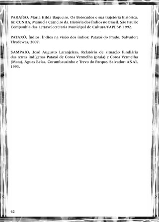 42
PARAÍSO, Maria Hilda Baqueiro. Os Botocudos e sua trajetória histórica.
In: CUNHA, Manuela Carneiro da. História dos Índios no Brasil. São Paulo:
Companhia das Letras/Secretaria Municipal de Cultura/FAPESP, 1992.
PATAXÓ, Índios. Índios na visão dos índios: Pataxó do Prado. Salvador:
Thydewas, 2007.
SAMPAIO, José Augusto Laranjeiras. Relatório de situação fundiária
das terras indígenas Pataxó de Coroa Vermelha (praia) e Coroa Vermelha
(Mata), Águas Belas, Corumbauzinho e Trevo do Parque. Salvador: ANAÌ,
1993.
 