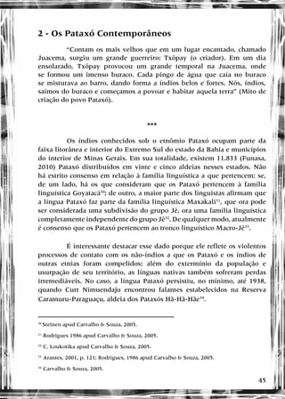 45
2 - Os Pataxó Contemporâneos
“Contam os mais velhos que em um lugar encantado, chamado
Juacema, surgiu um grande guerreiro: Txôpay (o criador). Em um dia
ensolarado, Txôpay provocou um grande temporal na Juacema, onde
se formou um imenso buraco. Cada pingo de água que caía no buraco
se misturava ao barro, dando forma a índios belos e fortes. Nós, índios,
saímos do buraco e começamos a povoar e habitar aquela terra” (Mito de
criação do povo Pataxó).
***
Os índios conhecidos sob o etnômio Pataxó ocupam parte da
faixa litorânea e interior do Extremo Sul do estado da Bahia e municípios
do interior de Minas Gerais. Em sua totalidade, existem 11.833 (Funasa,
2010) Pataxó distribuídos em vinte e cinco aldeias nesses estados. Não
há estrito consenso em relação à família linguística a que pertencem: se,
de um lado, há os que consideram que os Pataxó pertencem à família
linguística Goyatacá30
; de outro, a maior parte dos linguistas afirmam que
a língua Pataxó faz parte da família linguística Maxakali31
, que ora pode
ser considerada uma subdivisão do grupo Jê, ora uma família linguística
completamente independente do grupo Jê32
. De qualquer modo, atualmente
é consenso que os Pataxó pertencem ao tronco linguístico Macro-Jê33
.
É interessante destacar esse dado porque ele reflete os violentos
processos de contato com os não-índios a que os Pataxó e os índios de
outras etnias foram compelidos: além do extermínio da população e
usurpação de seu território, as línguas nativas também sofreram perdas
irremediáveis. No caso, a língua Pataxó persistiu, no mínimo, até 1938,
quando Curt Nimuendaju encontrou falantes estabelecidos na Reserva
Caramuru-Paraguaçu, aldeia dos Pataxós Hã-Hã-Hãe34
.
30
Steinen apud Carvalho & Souza, 2005.
31
Rodrigues 1986 apud Carvalho & Souza, 2005.
32
C. Loukotika apud Carvalho & Souza, 2005.
33
Arantes, 2001, p. 121; Rodrigues, 1986 apud Carvalho & Souza, 2005.
34
Carvalho & Souza, 2005.
 