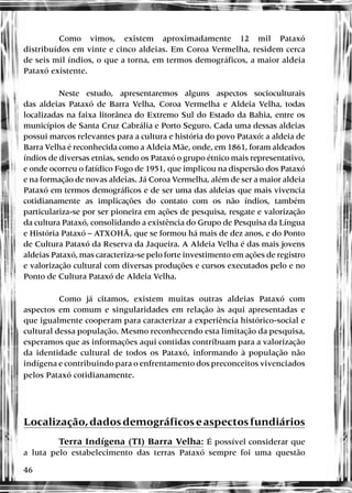 46
Como vimos, existem aproximadamente 12 mil Pataxó
distribuídos em vinte e cinco aldeias. Em Coroa Vermelha, residem cerca
de seis mil índios, o que a torna, em termos demográficos, a maior aldeia
Pataxó existente.
Neste estudo, apresentaremos alguns aspectos socioculturais
das aldeias Pataxó de Barra Velha, Coroa Vermelha e Aldeia Velha, todas
localizadas na faixa litorânea do Extremo Sul do Estado da Bahia, entre os
municípios de Santa Cruz Cabrália e Porto Seguro. Cada uma dessas aldeias
possui marcos relevantes para a cultura e história do povo Pataxó: a aldeia de
Barra Velha é reconhecida como a Aldeia Mãe, onde, em 1861, foram aldeados
índios de diversas etnias, sendo os Pataxó o grupo étnico mais representativo,
e onde ocorreu o fatídico Fogo de 1951, que implicou na dispersão dos Pataxó
e na formação de novas aldeias. Já Coroa Vermelha, além de ser a maior aldeia
Pataxó em termos demográficos e de ser uma das aldeias que mais vivencia
cotidianamente as implicações do contato com os não índios, também
particulariza-se por ser pioneira em ações de pesquisa, resgate e valorização
da cultura Pataxó, consolidando a existência do Grupo de Pesquisa da Língua
e História Pataxó – ATXOHÃ, que se formou há mais de dez anos, e do Ponto
de Cultura Pataxó da Reserva da Jaqueira. A Aldeia Velha é das mais jovens
aldeias Pataxó, mas caracteriza-se pelo forte investimento em ações de registro
e valorização cultural com diversas produções e cursos executados pelo e no
Ponto de Cultura Pataxó de Aldeia Velha.
Como já citamos, existem muitas outras aldeias Pataxó com
aspectos em comum e singularidades em relação às aqui apresentadas e
que igualmente cooperam para caracterizar a experiência histórico-social e
cultural dessa população. Mesmo reconhecendo esta limitação da pesquisa,
esperamos que as informações aqui contidas contribuam para a valorização
da identidade cultural de todos os Pataxó, informando à população não
indígena e contribuindo para o enfrentamento dos preconceitos vivenciados
pelos Pataxó cotidianamente.
Localização,dadosdemográficoseaspectosfundiários
Terra Indígena (TI) Barra Velha: É possível considerar que
a luta pelo estabelecimento das terras Pataxó sempre foi uma questão
 