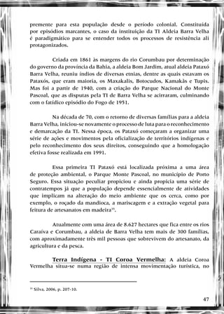 47
premente para esta população desde o período colonial. Constituída
por episódios marcantes, o caso da instituição da TI Aldeia Barra Velha
é paradigmático para se entender todos os processos de resistência ali
protagonizados.
Criada em 1861 às margens do rio Corumbau por determinação
do governo da província da Bahia, a aldeia Bom Jardim, atual aldeia Pataxó
Barra Velha, reuniu índios de diversas etnias, dentre as quais estavam os
Pataxós, que eram maioria, os Maxakalis, Botocudos, Kamakãs e Tupis.
Mas foi a partir de 1940, com a criação do Parque Nacional do Monte
Pascoal, que as disputas pela TI de Barra Velha se acirraram, culminando
com o fatídico episódio do Fogo de 1951.
Na década de 70, com o retorno de diversas famílias para a aldeia
Barra Velha, iniciou-se novamente o processo de luta para o reconhecimento
e demarcação da TI. Nessa época, os Pataxó começaram a organizar uma
série de ações e movimentos pela oficialização de territórios indígenas e
pelo reconhecimento dos seus direitos, conseguindo que a homologação
efetiva fosse realizada em 1991.
Essa primeira TI Pataxó está localizada próxima a uma área
de proteção ambiental, o Parque Monte Pascoal, no município de Porto
Seguro. Essa situação peculiar propiciou e ainda propicia uma série de
contratempos já que a população depende essencialmente de atividades
que implicam na alteração do meio ambiente que os cerca, como por
exemplo, o roçado da mandioca, a mariscagem e a extração vegetal para
feitura de artesanatos em madeira35
.
Atualmente com uma área de 8.627 hectares que fica entre os rios
Caraíva e Corumbau, a aldeia de Barra Velha tem mais de 300 famílias,
com aproximadamente três mil pessoas que sobrevivem do artesanato, da
agricultura e da pesca.
Terra Indígena - TI Coroa Vermelha: A aldeia Coroa
Vermelha situa-se numa região de intensa movimentação turística, no
35
Silva, 2006, p. 207-10.
 