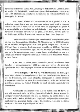 48
território do Extremo Sul da Bahia, município de Santa Cruz Cabrália, entre
os km 76 e 79 da BR-367, considerado o palco da invasão dos portugueses
em 1500. Ela limita-se ao sul pelo monumento da resistência Pataxó e ao
norte pelo rio Mutari.
Essa aldeia Pataxó está distribuída em duas glebas: A e B. A
primeira caracteriza-se por ser uma área urbana onde está o conjunto
cultural Pataxó e a habitação da maior parte da população; na gleba B,
é desenvolvida a agricultura de subsistência e uma pequena parte do
território é utilizada para criação de gado. Além disso, há uma parte do
território com 827 km de mata que consiste na Reserva da Jaqueira.
Todo o território é formado por 1493 hectares, conquistado a partir
da luta pela demarcação na década de 70. Mas somente em 1990 iniciaram-
se os estudos antropológicos realizados pelos Grupos de Trabalho da
FUNAI. Após o processo de demarcação, ocorrido em 1997, os Pataxó de
Coroa Vermelha encontram-se agora em fase de ampliação do seu território
por meio da reconquista de outras terras. Como resultado dessa luta pela
ampliação do território já existem hoje as comunidades de Juerana, Aroeira
e Nova Coroa.
Com isso, a aldeia Coroa Vermelha possui atualmente 1600
famílias e aproximadamente 6000 pessoas que vivem do comércio,
agricultura, pesca e de empregos públicos nos setores da saúde e educação.
Terra Indígena - TI Aldeia Velha: Ocupada em 1997, após
uma longa história de luta pela terra, a área está situada ao norte à margem
do rio Buranhém, com áreas alagadas, manguezal e terreno arenoso.
Compõe-se, também, de uma área mais elevada, mais para o interior,
próximo à estrada de Arraial d’Ajuda, no qual há mata secundária bem
conservada.
Conhecida atualmente como Aldeia Velha, essa TI deriva de
um aldeamento jesuíta de 1534, chamada aldeia de Santo Amaro. Os
antigos “donos” chamavam esta área de Fazenda de Santo Amaro, mas
o nome Aldeia Velha foi dado pela população indígena justamente para
reafirmar sua presença desde tempos imemoriais, conforme atestam a
existência de sítios arqueológicos no local.
 