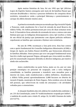 49
Após muitas histórias de luta, foi em 1992 que Ipê (Silvino
Lopes do Espírito Santo) conseguiu unir mais de 46 famílias Pataxó que
estavam desaldeadas e iniciou o processo definitivo de conquista desse
território, tornando-se então a principal liderança e posteriormente o
cacique da aldeia durante muitos anos.
A primeira retomada começou na estrada que liga Arraial d’Ajuda
a Trancoso, onde atualmente há o local de entrada da atual Reserva da
Aldeia Velha. Os índios permaneceram por cerca de duas semanas neste
local. O fazendeiro ficou sabendo da retomada da terra e entrou com uma
liminar para que os indígenas desocupassem a área. Ipê recebeu a visita
de um oficial da justiça que juntamente com alguns policiais militares
expulsaram as famílias que acataram a liminar sem resistência.
No ano de 1998, recomeçou a luta pela terra. Esta fase contou
com o apoio fundamental do Conselho Indigenista Missionário (CIMI) e
Grupo de Apoio aos Índios Pataxó (GAIPA), que forneceram alimentos
às famílias aldeadas. Outra pessoa que teve um papel fundamental nesta
luta foi o índio tupi-guarani Taigua, advogado que virou mártir na aldeia,
pois foi assassinado enquanto defendia os direitos indígenas, por motivo
ainda não esclarecido.
Antes estabelecidos na parte baixa, junto ao rio, por ser uma
posição estratégica no processo de ocupação, com a terra indígena
consolidada, as famílias passaram a transferir suas moradias para o
interior da mata, onde estabeleceram a aldeia definitiva. Atualmente,
a Aldeia Velha possui aproximadamente 2.000 hectares no distrito de
Arraial d’Ajuda, município de Porto Seguro. Nela residem cerca de duas
mil pessoas, que sobrevivem da venda do artesanato e de atividades
voltadas para o etnoturismo.
A situação fundiária das três aldeias foi estabelecida conforme o
art. 231 da Constituição, como TI “tradicionalmente ocupada por índios”,
e também de acordo com o título IV, artigo 32, lei 6001 Estatuto do índio
(21/12/73).
 