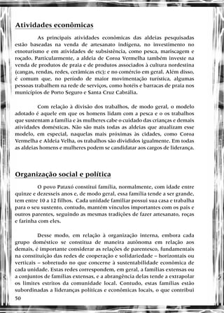 50
Atividades econômicas
As principais atividades econômicas das aldeias pesquisadas
estão baseadas na venda de artesanato indígena, no investimento no
etnoturismo e em atividades de subsistência, como pesca, mariscagem e
roçado. Particularmente, a aldeia de Coroa Vermelha também investe na
venda de produtos de praia e de produtos associados à cultura nordestina
(cangas, rendas, redes, cerâmicas etc); e no comércio em geral. Além disso,
é comum que, no período de maior movimentação turística, algumas
pessoas trabalhem na rede de serviços, como hotéis e barracas de praia nos
municípios de Porto Seguro e Santa Cruz Cabrália.
Com relação à divisão dos trabalhos, de modo geral, o modelo
adotado é aquele em que os homens lidam com a pesca e o os trabalhos
que sustentam a família e às mulheres cabe o cuidado das crianças e demais
atividades domésticas. Não são mais todas as aldeias que atualizam esse
modelo, em especial, naquelas mais próximas às cidades, como Coroa
Vermelha e Aldeia Velha, os trabalhos são divididos igualmente. Em todas
as aldeias homens e mulheres podem se candidatar aos cargos de liderança.
Organização social e política
O povo Pataxó constitui família, normalmente, com idade entre
quinze e dezesseis anos e, de modo geral, essa família tende a ser grande,
tem entre 10 a 12 filhos. Cada unidade familiar possui sua casa e trabalha
para o seu sustento, contudo, mantém vínculos importantes com os pais e
outros parentes, seguindo as mesmas tradições de fazer artesanato, roças
e farinha com eles.
Desse modo, em relação à organização interna, embora cada
grupo doméstico se constitua de maneira autônoma em relação aos
demais, é importante considerar as relações de parentesco, fundamentais
na constituição das redes de cooperação e solidariedade – horizontais ou
verticais – sobretudo no que concerne à sustentabilidade econômica de
cada unidade. Estas redes correspondem, em geral, a famílias extensas ou
a conjuntos de famílias extensas, e a abrangência delas tende a extrapolar
os limites estritos da comunidade local. Contudo, estas famílias estão
subordinadas a lideranças políticas e econômicas locais, o que contribui
 