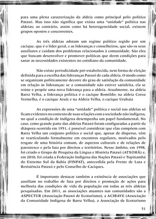 51
para uma plena caracterização da aldeia como principal pólo político
Pataxó. Mas isso não significa que exista uma “unidade” política nas
aldeias; ao contrário, assim como há heterogeneidade social, existem
grupos opostos e concorrentes.
As três aldeias adotam um regime político regido por um
cacique, que é o líder geral, e as lideranças e conselheiros, que são os seus
auxiliares e cuidam dos problemas relacionados à comunidade. São eles
que buscam desenvolver e promover políticas que deem condições para
sanar as necessidades existentes no cotidiano da comunidade.
Não existe periodicidade pré-estabelecida, nem forma de eleição
definida para a escolha das lideranças Pataxó de cada aldeia. O modo como
se organizam politicamente decorre do grau de satisfação da comunidade
em relação às lideranças: se a comunidade não estiver satisfeita, ela se
reúne e propõe uma nova liderança para a aldeia. Atualmente, na aldeia
Barra Velha, a liderança política é o cacique Romildo; na aldeia Coroa
Vermelha, é o cacique Aruã; e na Aldeia Velha, o cacique Urubaia
As expressões de uma “unidade” política e social nas aldeias só
ficam evidentes no contexto de suas relações com a sociedade não indígena,
no qual a condição de indígena desempenha um papel fundamental. No
caso, como grande parte das aldeias Pataxó foram configuradas a partir da
diáspora ocorrida em 1951, é possível considerar que elas compõem com
Barra Velha um conjunto político e social que, apesar de disperso, vêm
se rearticulando formalmente em encontros regulares, motivados pelo
resgate de uma história comum, de aspectos culturais e de relações de
parentesco e pela luta por direitos e territórios. Nesse âmbito, em 1998,
foi criado o Grupo de Pesquisa da Língua e História Pataxó (ATXOHÃ) e,
em 2010, foi criada a Federação Indígena das Nações Pataxó e Tupinambá
do Extremo Sul da Bahia (FINPAT), antecedida pela Frente de Luta e
Resistência Pataxó e pelo Conselho de Caciques.
É importante destacar também a existência de associações que
auxiliam no trabalho de luta por direitos e promoção de ações para
melhoria das condições de vida da população em todas as três aldeias
pesquisadas. Em 2011, as associações atuantes nas comunidades são a
ASPECTUR (Associação Pataxó de Ecoturismo), a ACIBAVE (Associação
da Comunidade Indígena de Barra Velha), a Associação de Ecoturismo
 