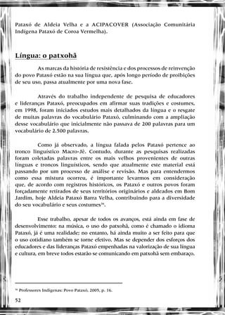 52
Pataxó de Aldeia Velha e a ACIPACOVER (Associação Comunitária
Indígena Pataxó de Coroa Vermelha).
Língua: o patxohã
As marcas da história de resistência e dos processos de reinvenção
do povo Pataxó estão na sua língua que, após longo período de proibições
de seu uso, passa atualmente por uma nova fase.
Através do trabalho independente de pesquisa de educadores
e lideranças Pataxó, preocupados em afirmar suas tradições e costumes,
em 1998, foram iniciados estudos mais detalhados da língua e o resgate
de muitas palavras do vocabulário Pataxó, culminando com a ampliação
desse vocabulário que inicialmente não passava de 200 palavras para um
vocabulário de 2.500 palavras.
Como já observado, a língua falada pelos Pataxó pertence ao
tronco linguístico Macro-Jê. Contudo, durante as pesquisas realizadas
foram coletadas palavras entre os mais velhos provenientes de outras
línguas e troncos linguísticos, sendo que atualmente este material está
passando por um processo de análise e revisão. Mas para entendermos
como essa mistura ocorreu, é importante levarmos em consideração
que, de acordo com registros históricos, os Pataxó e outros povos foram
forçadamente retirados de seus territórios originários e aldeados em Bom
Jardim, hoje Aldeia Pataxó Barra Velha, contribuindo para a diversidade
do seu vocabulário e seus costumes36
.
Esse trabalho, apesar de todos os avanços, está ainda em fase de
desenvolvimento: na música, o uso do patxohã, como é chamado o idioma
Pataxó, já é uma realidade; no entanto, há ainda muito a ser feito para que
o uso cotidiano também se torne efetivo. Mas se depender dos esforços dos
educadores e das lideranças Pataxó empenhadas na valorização de sua língua
e cultura, em breve todos estarão se comunicando em patxohã sem embaraço.
36
Professores Indígenas: Povo Pataxó, 2005, p. 16.
 