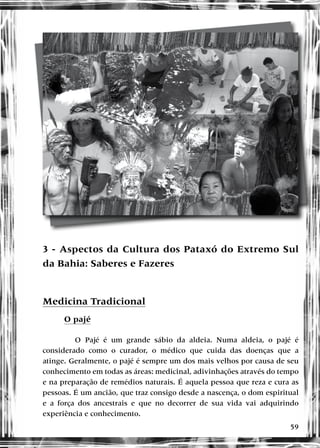 59
Hayôkuã - Bom dia		 Resposta - Hayôxó
Itxê niató - Boa tarde		 Resposta - Miriaú
Takohâ - Boa noite		 Resposta - Akunâ
Awêry - Obrigado		 Resposta - Iamã
Tukê tukehê - Boa sorte
Arnâ ertõ - Eu te amo
Tsägô - Tchau
3 - Aspectos da Cultura dos Pataxó do Extremo Sul
da Bahia: Saberes e Fazeres
Medicina Tradicional
O pajé
O Pajé é um grande sábio da aldeia. Numa aldeia, o pajé é
considerado como o curador, o médico que cuida das doenças que a
atinge. Geralmente, o pajé é sempre um dos mais velhos por causa de seu
conhecimento em todas as áreas: medicinal, adivinhações através do tempo
e na preparação de remédios naturais. É aquela pessoa que reza e cura as
pessoas. É um ancião, que traz consigo desde a nascença, o dom espiritual
e a força dos ancestrais e que no decorrer de sua vida vai adquirindo
experiência e conhecimento.
 