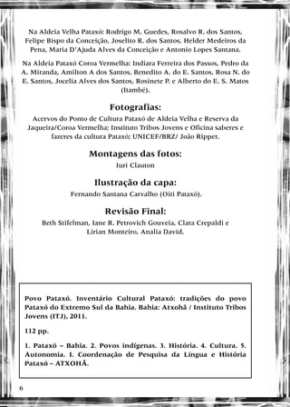 6
Na Aldeia Velha Pataxó: Rodrigo M. Guedes, Rosalvo R. dos Santos,
Felipe Bispo da Conceição, Joselito R. dos Santos, Helder Medeiros da
Pena, Maria D’Ajuda Alves da Conceição e Antonio Lopes Santana.
Na Aldeia Pataxó Coroa Vermelha: Indiara Ferreira dos Passos, Pedro da
A. Miranda, Amilton A dos Santos, Benedito A. do E. Santos, Rosa N. do
E. Santos, Jocelia Alves dos Santos, Rosinete P. e Alberto do E. S. Matos
(Itambé).
Fotografias:
Acervos do Ponto de Cultura Pataxó de Aldeia Velha e Reserva da
Jaqueira/Coroa Vermelha; Instituto Tribos Jovens e Oficina saberes e
fazeres da cultura Pataxó; UNICEF/BRZ/ João Ripper.
Montagens das fotos:
Iuri Clauton
Ilustração da capa:
Fernando Santana Carvalho (Oiti Pataxó).
Revisão Final:
Beth Stifelman, Iane R. Petrovich Gouveia, Clara Crepaldi e
Lirian Monteiro, Analia David.
Povo Pataxó. Inventário Cultural Pataxó: tradições do povo
Pataxó do Extremo Sul da Bahia. Bahia: Atxohã / Instituto Tribos
Jovens (ITJ), 2011.
112 pp.
1. Pataxó – Bahia. 2. Povos indígenas. 3. História. 4. Cultura. 5.
Autonomia. I. Coordenação de Pesquisa da Língua e História
Pataxó – ATXOHÃ.
 