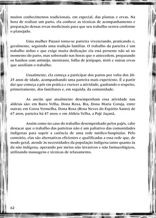 62
muitos conhecimentos tradicionais, em especial, das plantas e ervas. Na
hora de realizar um parto, ela conhece as técnicas de acompanhamento e
preparação dessas ervas medicinais para que seu trabalho ocorra conforme
o planejado.
Uma mulher Pataxó torna-se parteira vivenciando, praticando e,
geralmente, seguindo uma tradição familiar. O trabalho da parteira é um
trabalho árduo e que exige muita dedicação: ela está presente não só no
momento do parto, mas sobretudo nas horas que o antecedem, preparando
os banhos com artimijo, mentrasto, folha de jenipapo, tioiô e outras ervas
que auxiliam o trabalho.
Usualmente, ela começa a participar dos partos por volta dos 20-
25 anos de idade, acompanhando uma parteira mais experiente. É a partir
daí que começa a pôr em prática e exercer a atividade, ganhando o respeito,
primeiramente, dos familiares e, em seguida, da comunidade.
As anciãs que atualmente desempenham essa atividade nas
aldeias são: em Barra Velha, Dona Roxa, Bia, Dona Maria Coruja, entre
outras; em Coroa Vermelha, Dona Rosa (Rosa Neves do Espírito Santo) de
67 anos, parteira há 47 anos; e em Aldeia Velha, a Pajé Jaçanã.
Assim como no caso do trabalho desempenhado pelos pajés, cabe
destacar que o trabalho das parteiras não é um paliativo das comunidades
indígenas para suprir a carência de uma rede médico-hospitalar. Pelo
contrário, elas são alternativas eficientes e qualificadas a essa rede que, de
modo geral, atende às necessidades da população indígena tanto quanto às
da não indígena, operando por meios não invasivos e não farmacológicos,
utilizando massagens e técnicas de relaxamento.
 