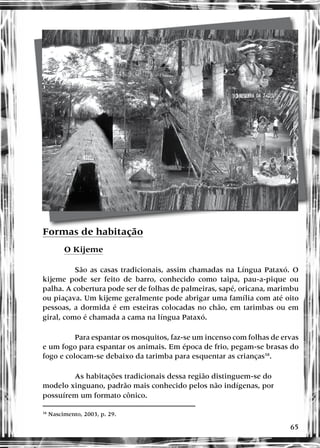 65
Formas de habitação
O Kijeme
São as casas tradicionais, assim chamadas na Língua Pataxó. O
kijeme pode ser feito de barro, conhecido como taipa, pau-a-pique ou
palha. A cobertura pode ser de folhas de palmeiras, sapé, oricana, marimbu
ou piaçava. Um kijeme geralmente pode abrigar uma família com até oito
pessoas, a dormida é em esteiras colocadas no chão, em tarimbas ou em
giral, como é chamada a cama na língua Pataxó.
Para espantar os mosquitos, faz-se um incenso com folhas de ervas
e um fogo para espantar os animais. Em época de frio, pegam-se brasas do
fogo e colocam-se debaixo da tarimba para esquentar as crianças38
.
As habitações tradicionais dessa região distinguem-se do
modelo xinguano, padrão mais conhecido pelos não indígenas, por
possuírem um formato cônico.
38
Nascimento, 2003, p. 29.
 