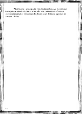 66
Atualmente e em especial nas aldeias urbanas, a maioria das
casas pataxó são de alvenaria. Contudo, nas aldeias mais afastadas,
encontramos muitos pataxó residindo em casas de taipa, algumas no
formato cônico.
 