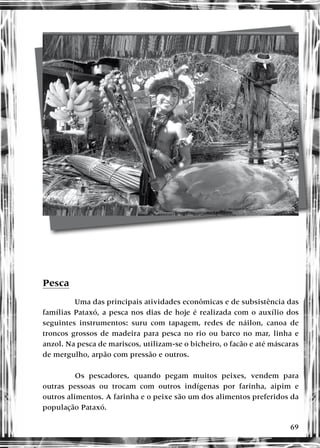 69
Pesca
Uma das principais atividades econômicas e de subsistência das
famílias Pataxó, a pesca nos dias de hoje é realizada com o auxílio dos
seguintes instrumentos: suru com tapagem, redes de náilon, canoa de
troncos grossos de madeira para pesca no rio ou barco no mar, linha e
anzol. Na pesca de mariscos, utilizam-se o bicheiro, o facão e até máscaras
de mergulho, arpão com pressão e outros.
Os pescadores, quando pegam muitos peixes, vendem para
outras pessoas ou trocam com outros indígenas por farinha, aipim e
outros alimentos. A farinha e o peixe são um dos alimentos preferidos da
população Pataxó.
 
