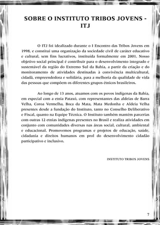 7
SOBRE O INSTITUTO TRIBOS JOVENS -
ITJ
O ITJ foi idealizado durante o I Encontro das Tribos Jovens em
1998, e constitui uma organização da sociedade civil de caráter educativo
e cultural, sem fins lucrativos, instituída formalmente em 2001. Nosso
objetivo social principal é contribuir para o desenvolvimento integrado e
sustentável da região do Extremo Sul da Bahia, a partir da criação e do
monitoramento de atividades destinadas à convivência multicultural,
cidadã, empreendedora e solidária, para a melhoria da qualidade de vida
das pessoas que compõem os diferentes grupos étnicos brasileiros.
Ao longo de 13 anos, atuamos com os povos indígenas da Bahia,
em especial com a etnia Pataxó, com representantes das aldeias de Barra
Velha, Coroa Vermelha, Boca da Mata, Mata Medonha e Aldeia Velha
presentes desde a fundação do Instituto, tanto no Conselho Deliberativo
e Fiscal, quanto na Equipe Técnica. O Instituto também mantém parcerias
com outras 12 etnias indígenas presentes no Brasil e realiza atividades em
conjunto com comunidades diversas nas áreas social, cultural, ambiental
e educacional. Promovemos programas e projetos de educação, saúde,
cidadania e direitos humanos em prol do desenvolvimento cidadão
participativo e inclusivo.
INSTITUTO TRIBOS JOVENS
 